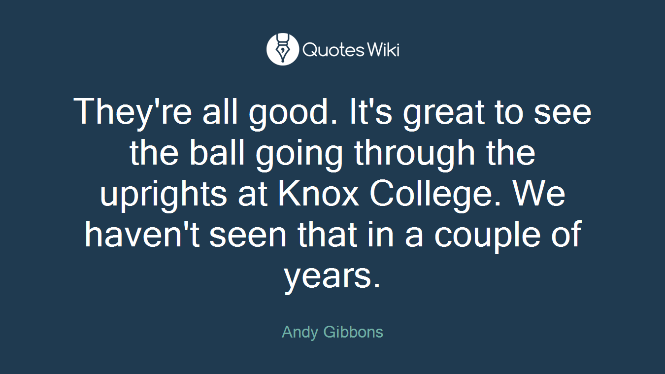 They're all good. It's great to see the ball going through the uprights at Knox College. We haven't seen that in a couple of years.