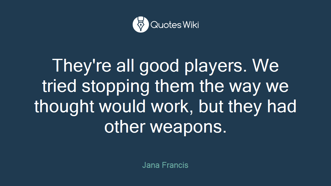 They're all good players. We tried stopping them the way we thought would work, but they had other weapons.