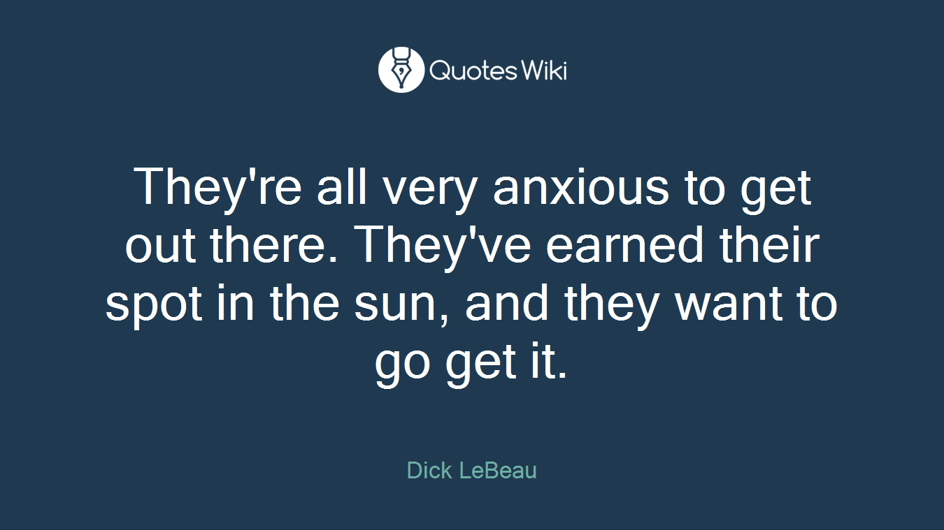 They're all very anxious to get out there. They've earned their spot in the sun, and they want to go get it.