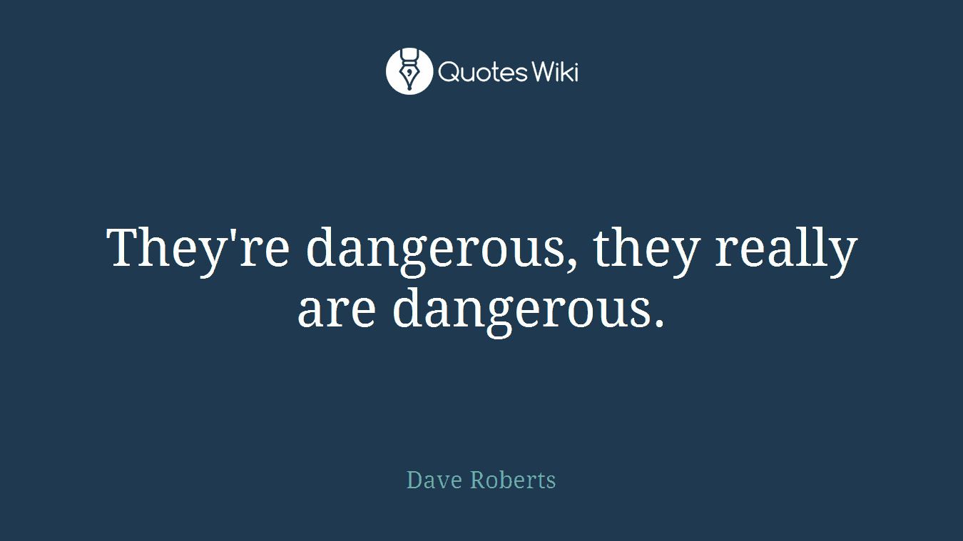 They're dangerous, they really are dangerous.