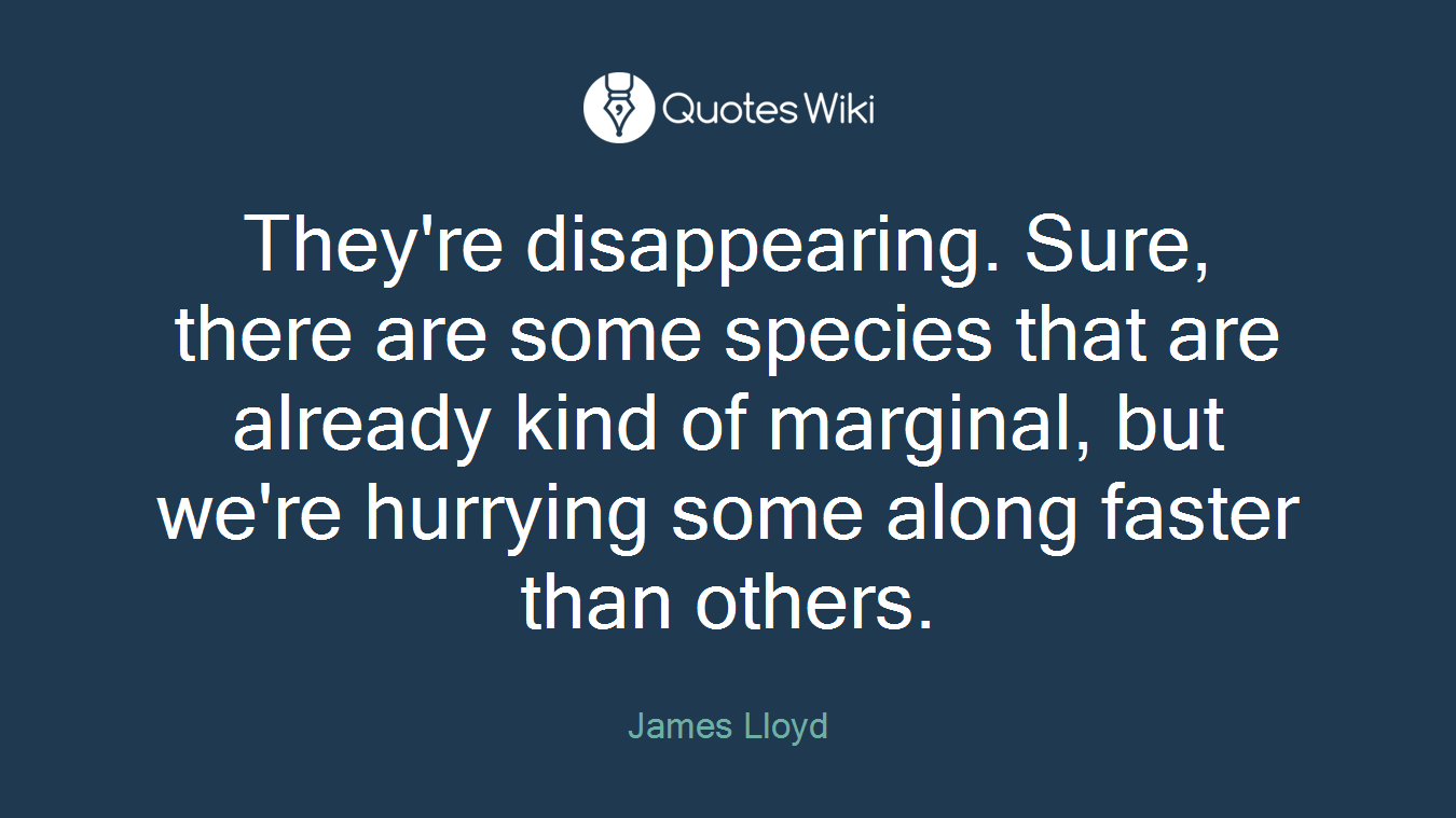 They're disappearing. Sure, there are some species that are already kind of marginal, but we're hurrying some along faster than others.