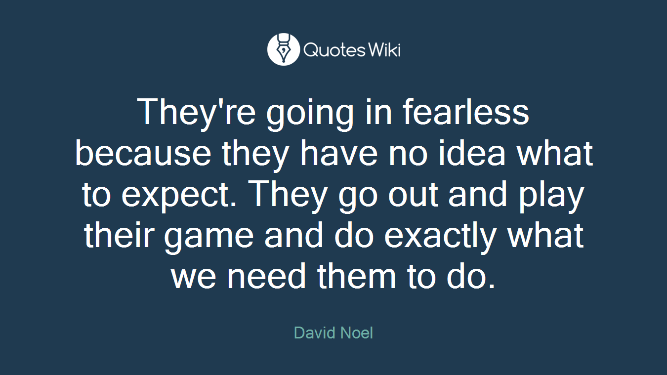 They're going in fearless because they have no idea what to expect. They go out and play their game and do exactly what we need them to do.