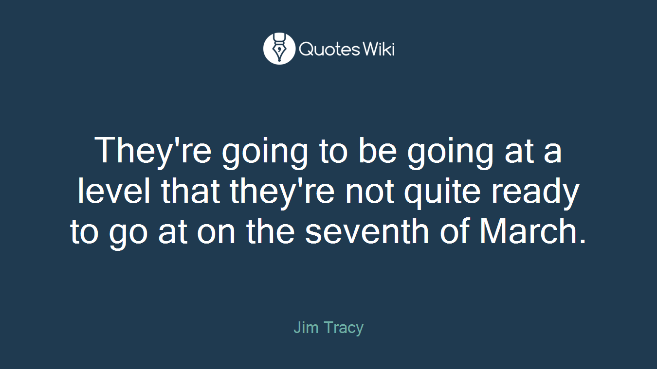 They're going to be going at a level that they're not quite ready to go at on the seventh of March.