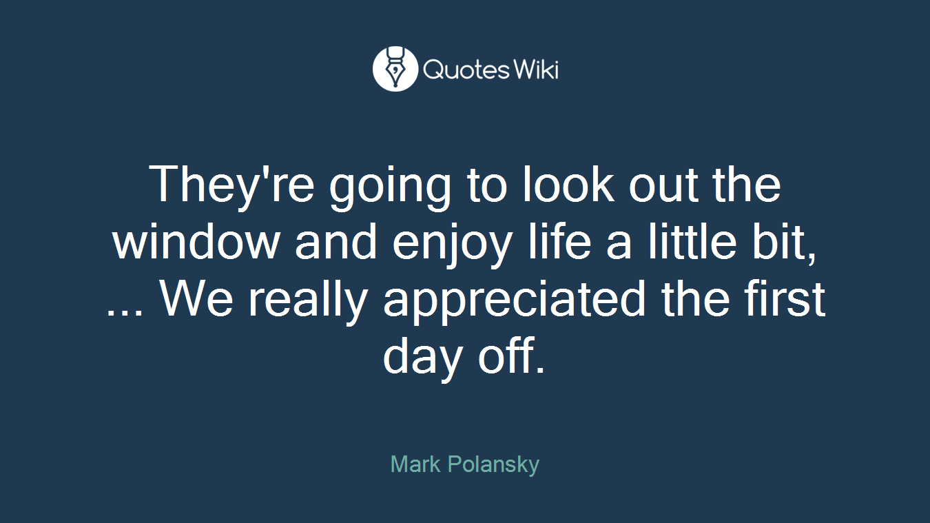 They're going to look out the window and enjoy life a little bit, ... We really appreciated the first day off.