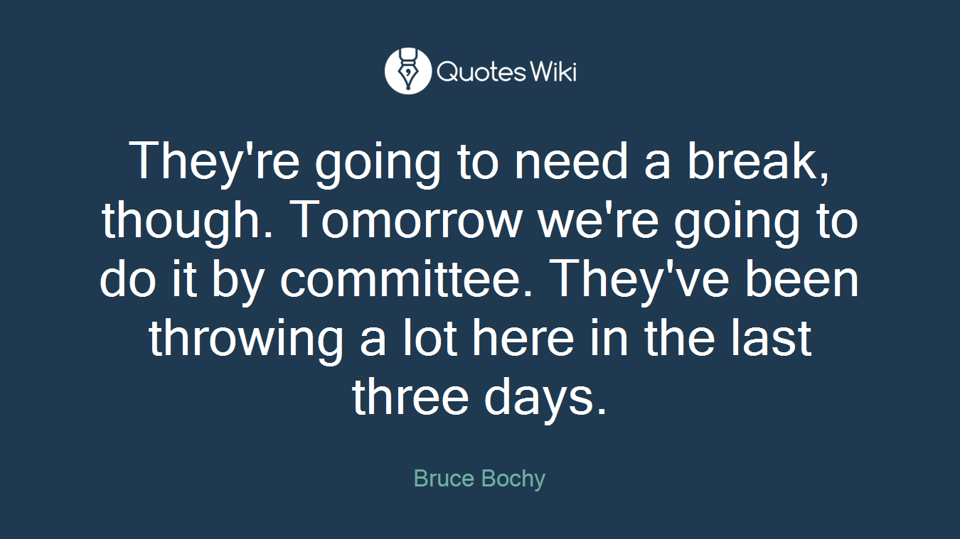 They're going to need a break, though. Tomorrow we're going to do it by committee. They've been throwing a lot here in the last three days.