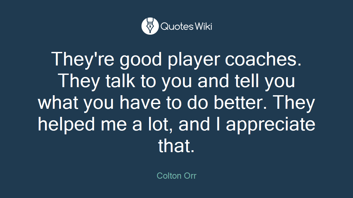 They're good player coaches. They talk to you and tell you what you have to do better. They helped me a lot, and I appreciate that.