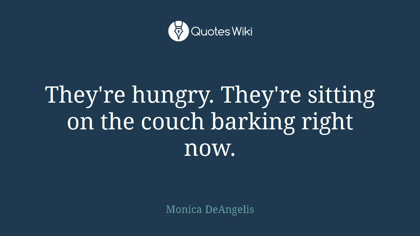 They're hungry. They're sitting on the couch barking right now.