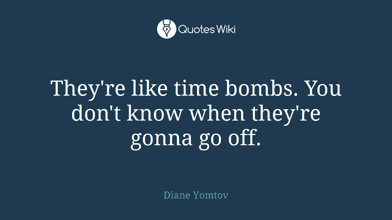 They're like time bombs. You don't know when they're gonna go off.