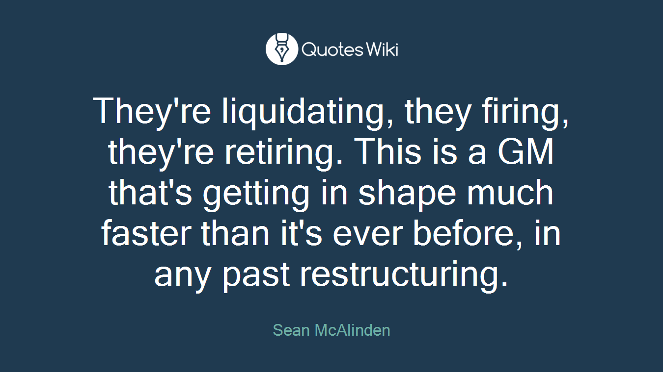 They're liquidating, they firing, they're retiring. This is a GM that's getting in shape much faster than it's ever before, in any past restructuring.