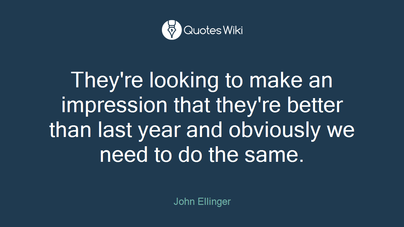 They're looking to make an impression that they're better than last year and obviously we need to do the same.
