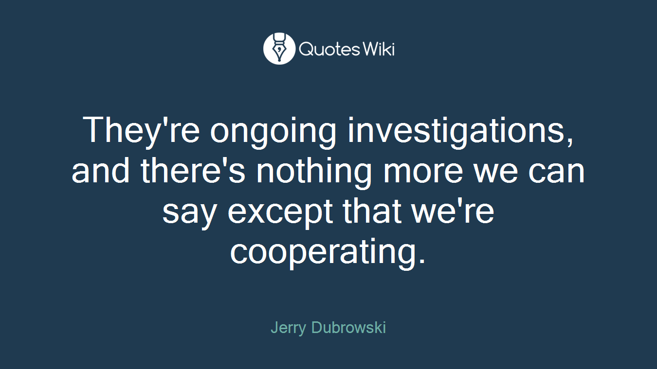 They're ongoing investigations, and there's nothing more we can say except that we're cooperating.