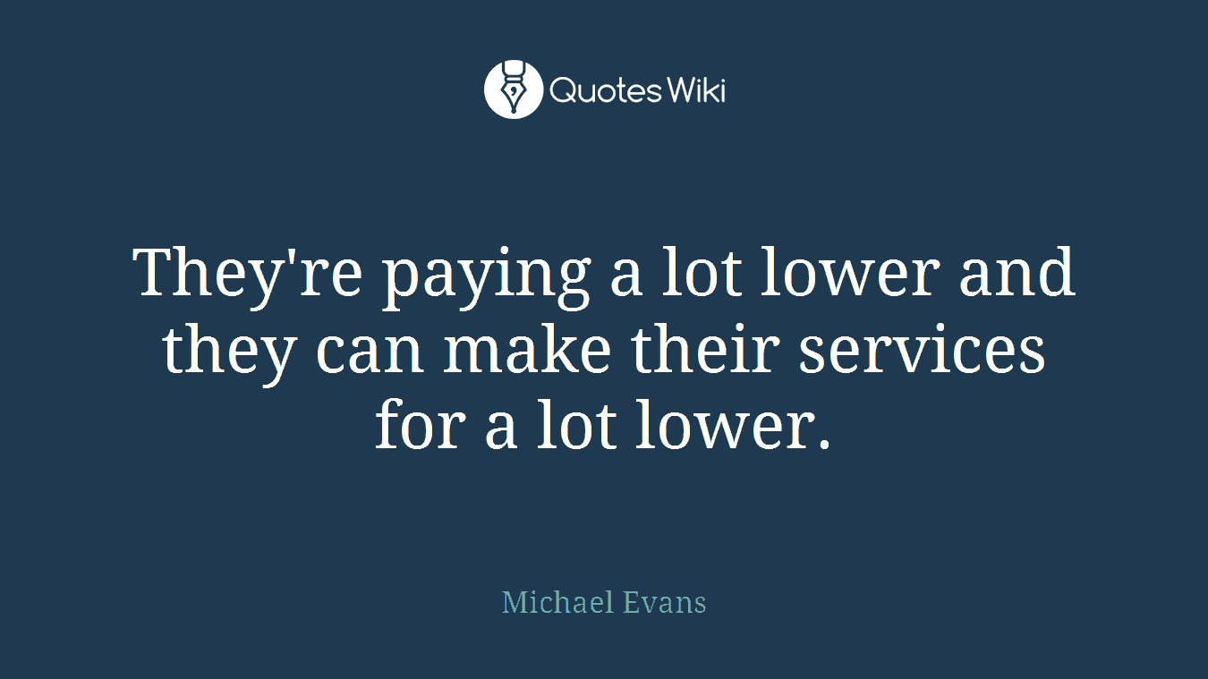 They're paying a lot lower and they can make their services for a lot lower.