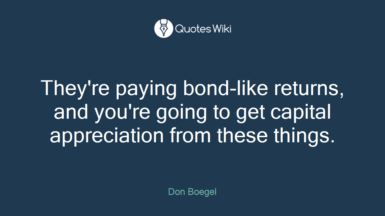 They're paying bond-like returns, and you're going to get capital appreciation from these things.