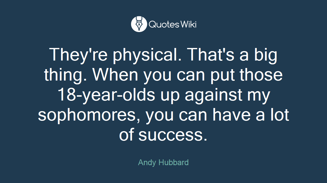 They're physical. That's a big thing. When you can put those 18-year-olds up against my sophomores, you can have a lot of success.