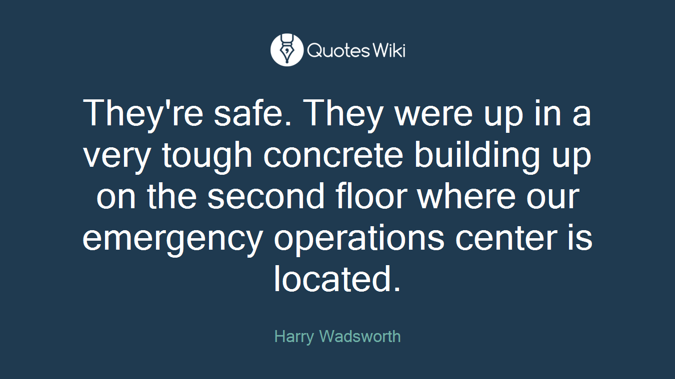 They're safe. They were up in a very tough concrete building up on the second floor where our emergency operations center is located.