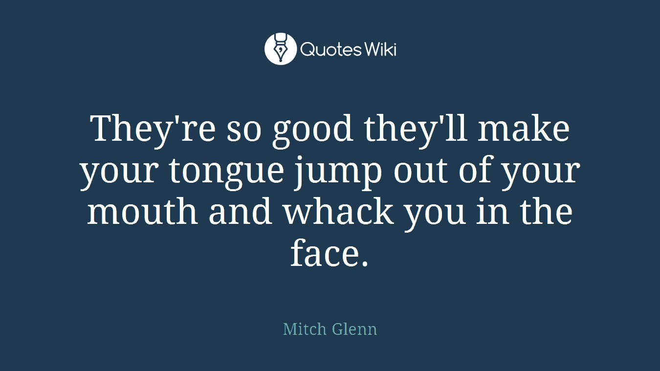 They're so good they'll make your tongue jump out of your mouth and whack you in the face.