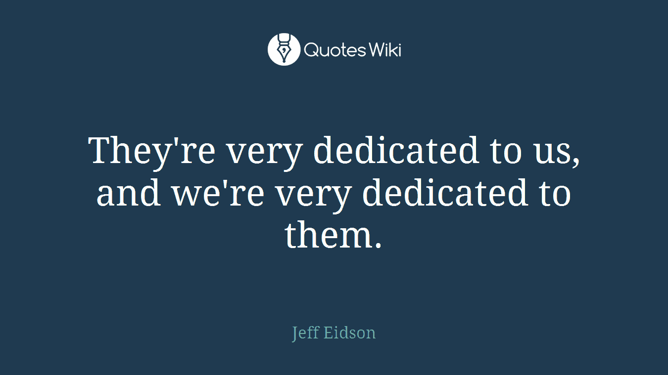 They're very dedicated to us, and we're very dedicated to them.