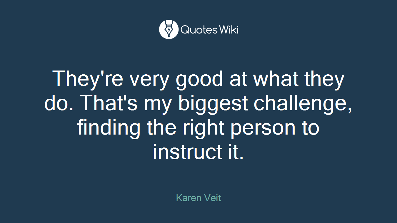 They're very good at what they do. That's my biggest challenge, finding the right person to instruct it.
