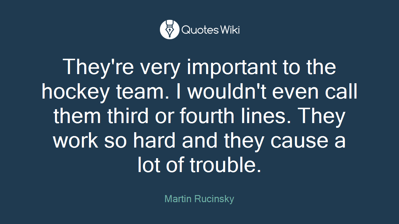 They're very important to the hockey team. I wouldn't even call them third or fourth lines. They work so hard and they cause a lot of trouble.