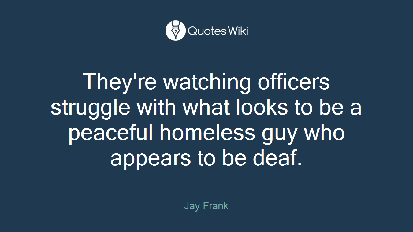They're watching officers struggle with what looks to be a peaceful homeless guy who appears to be deaf.