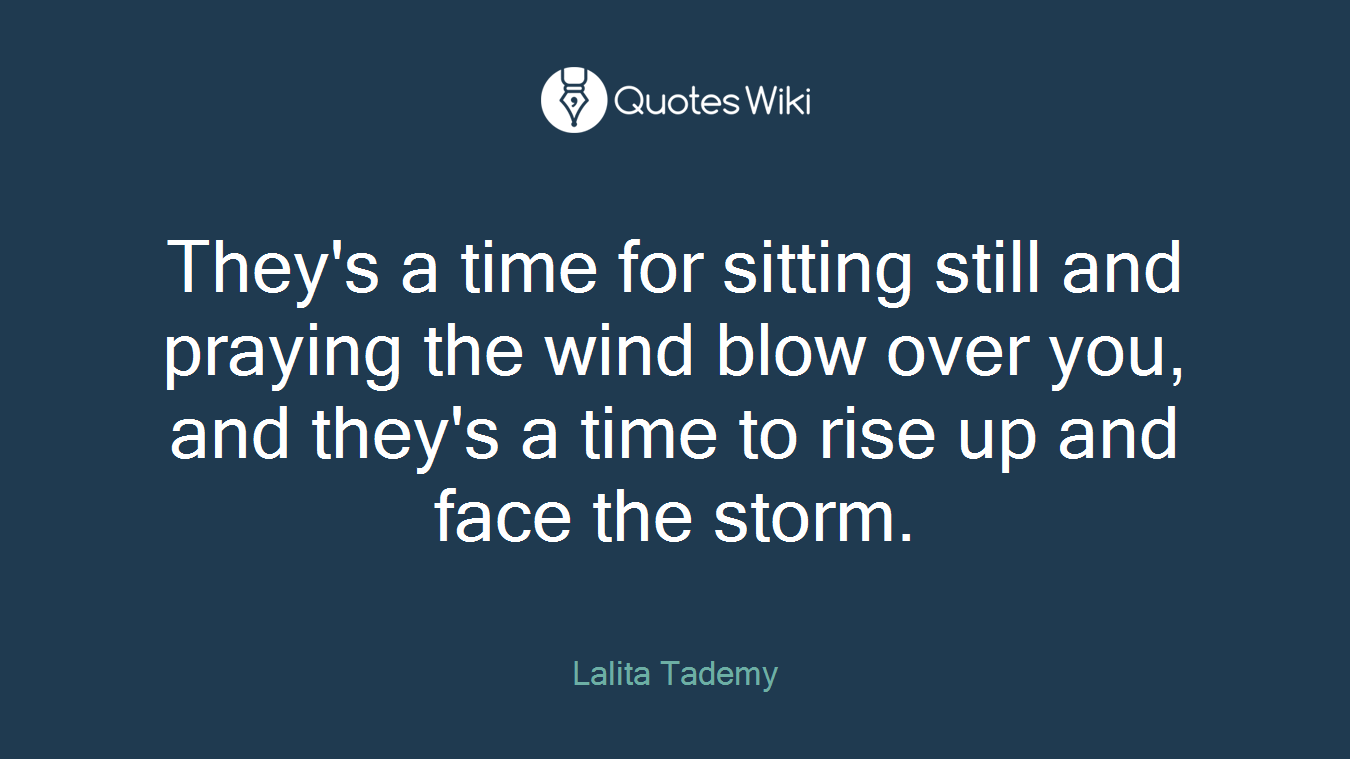 They's a time for sitting still and praying the wind blow over you, and they's a time to rise up and face the storm.