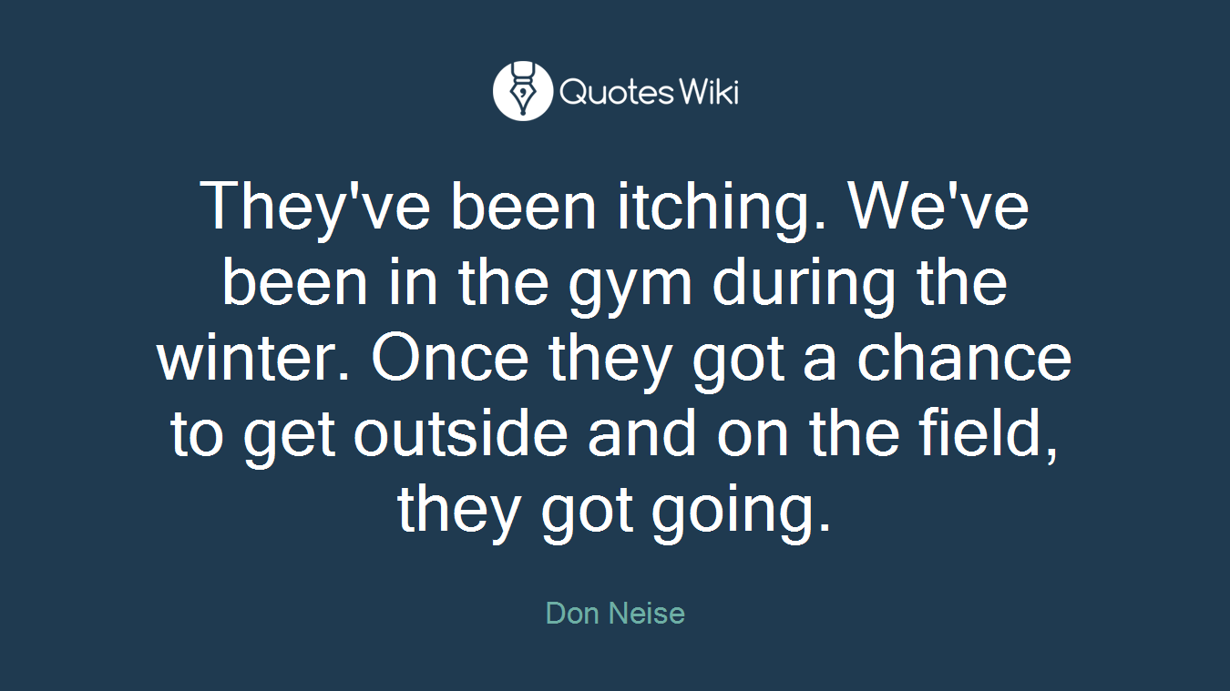 They've been itching. We've been in the gym during the winter. Once they got a chance to get outside and on the field, they got going.