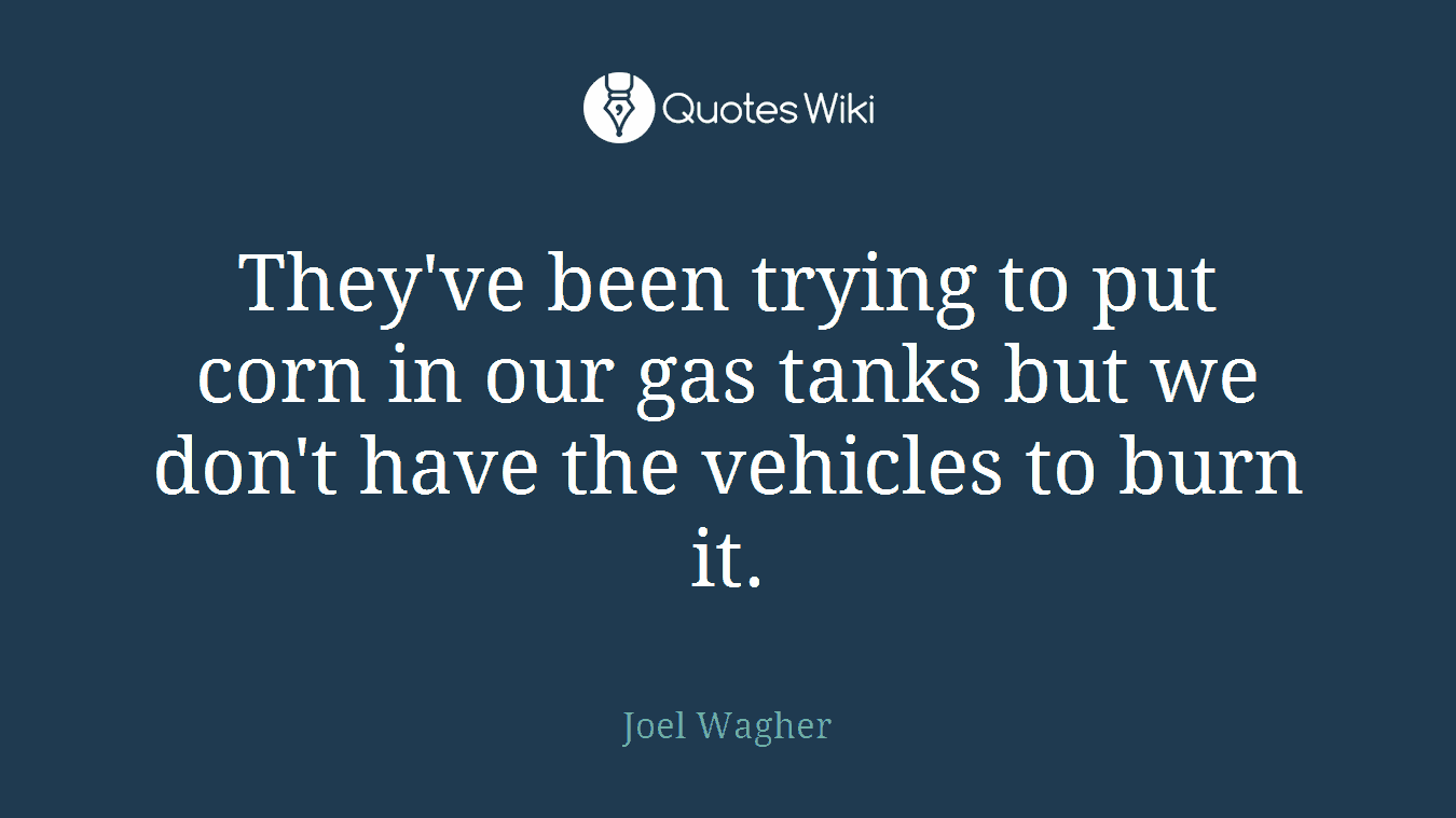 They've been trying to put corn in our gas tanks but we don't have the vehicles to burn it.