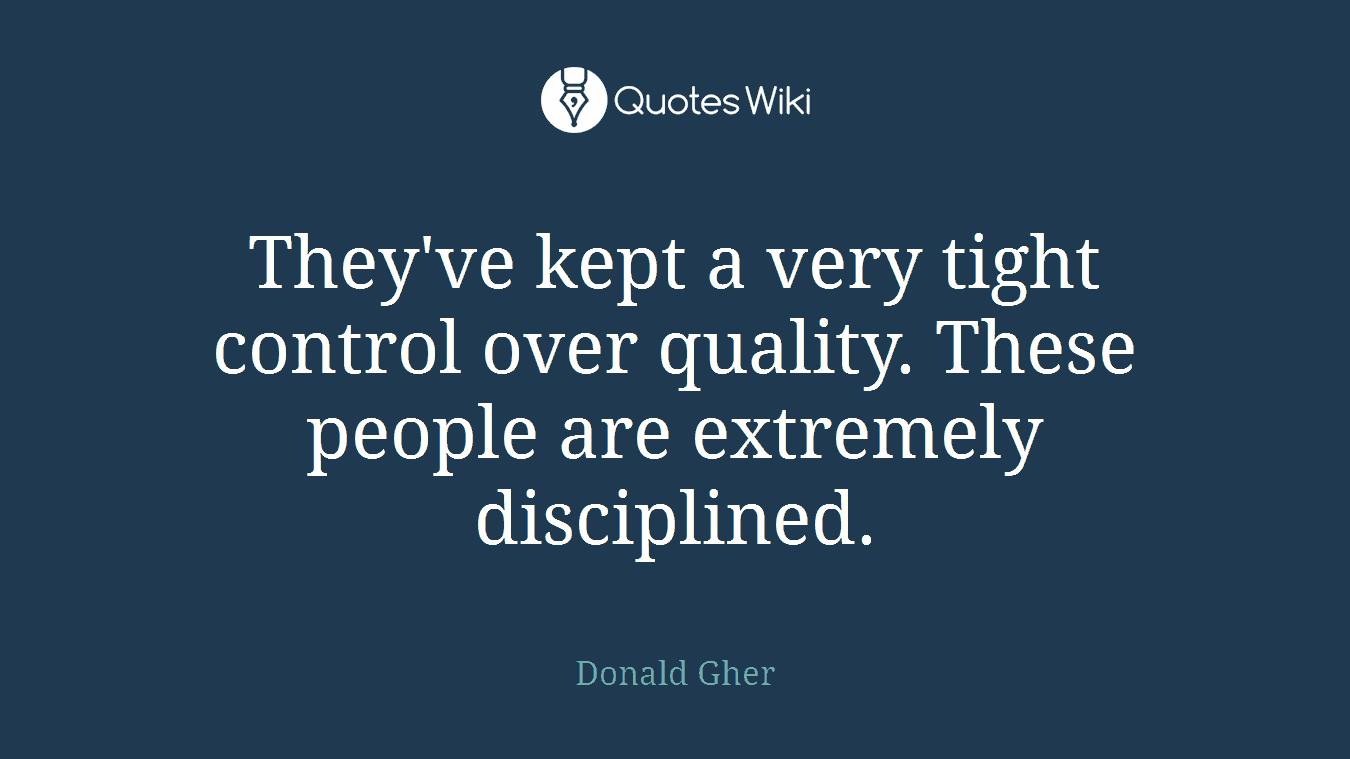 They've kept a very tight control over quality. These people are extremely disciplined.