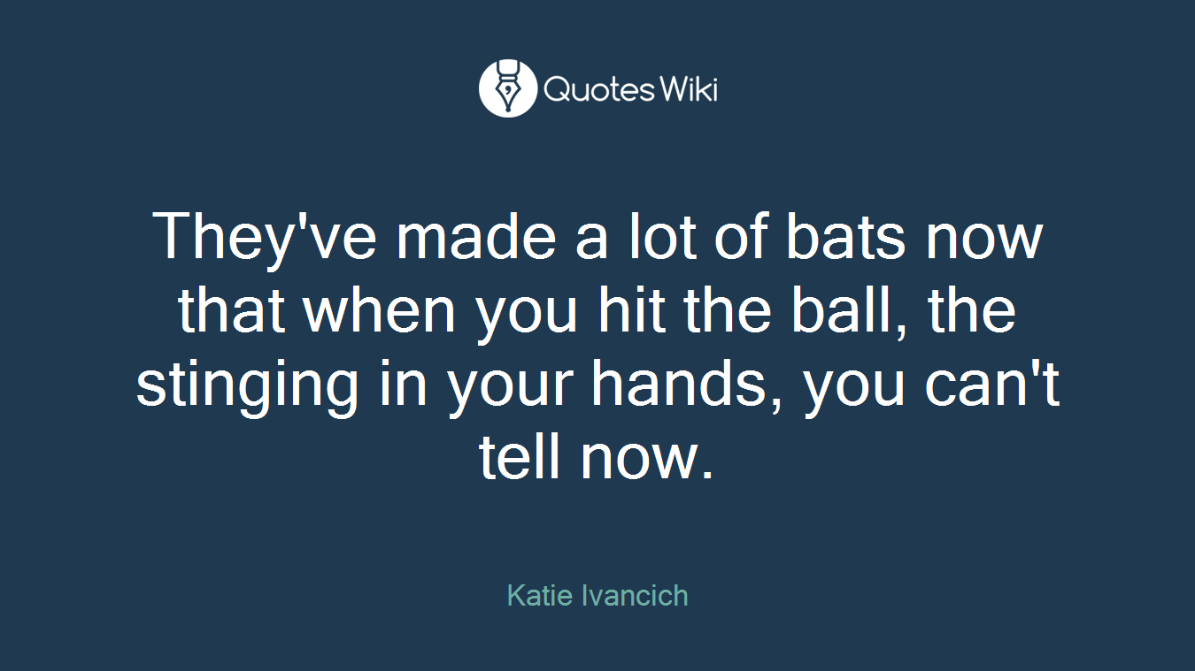 They've made a lot of bats now that when you hit the ball, the stinging in your hands, you can't tell now.