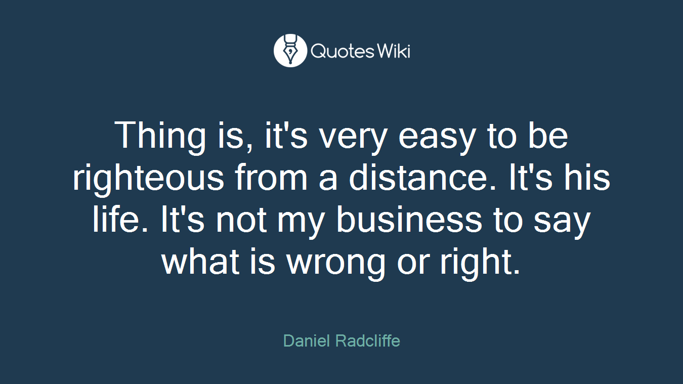 Thing is, it's very easy to be righteous from a distance. It's his life. It's not my business to say what is wrong or right.
