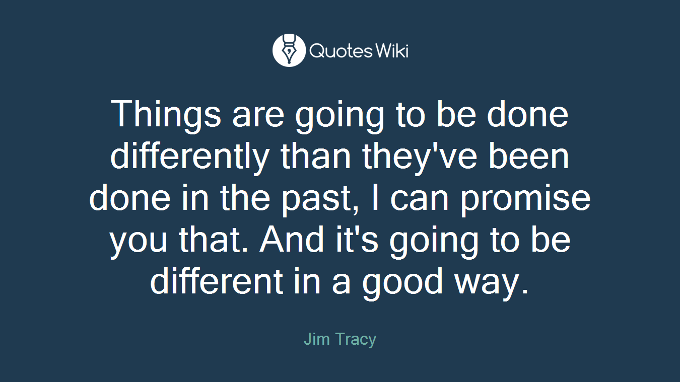 Things are going to be done differently than they've been done in the past, I can promise you that. And it's going to be different in a good way.