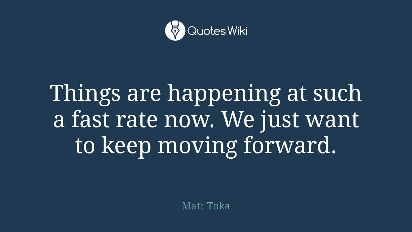 Things are happening at such a fast rate now. We just want to keep moving forward.