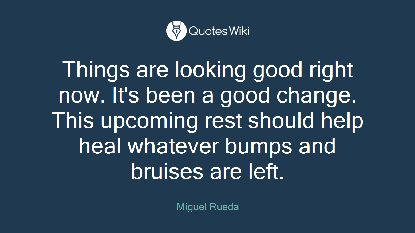 Things are looking good right now. It's been a good change. This upcoming rest should help heal whatever bumps and bruises are left.