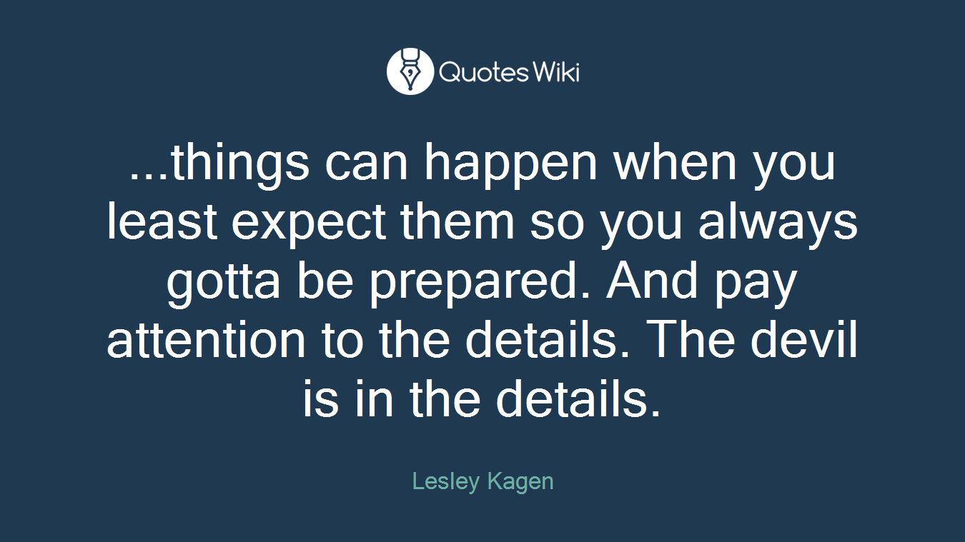 ...things can happen when you least expect them so you always gotta be prepared. And pay attention to the details. The devil is in the details.
