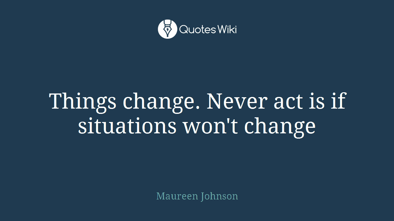 Things change. Never act is if situations won't change