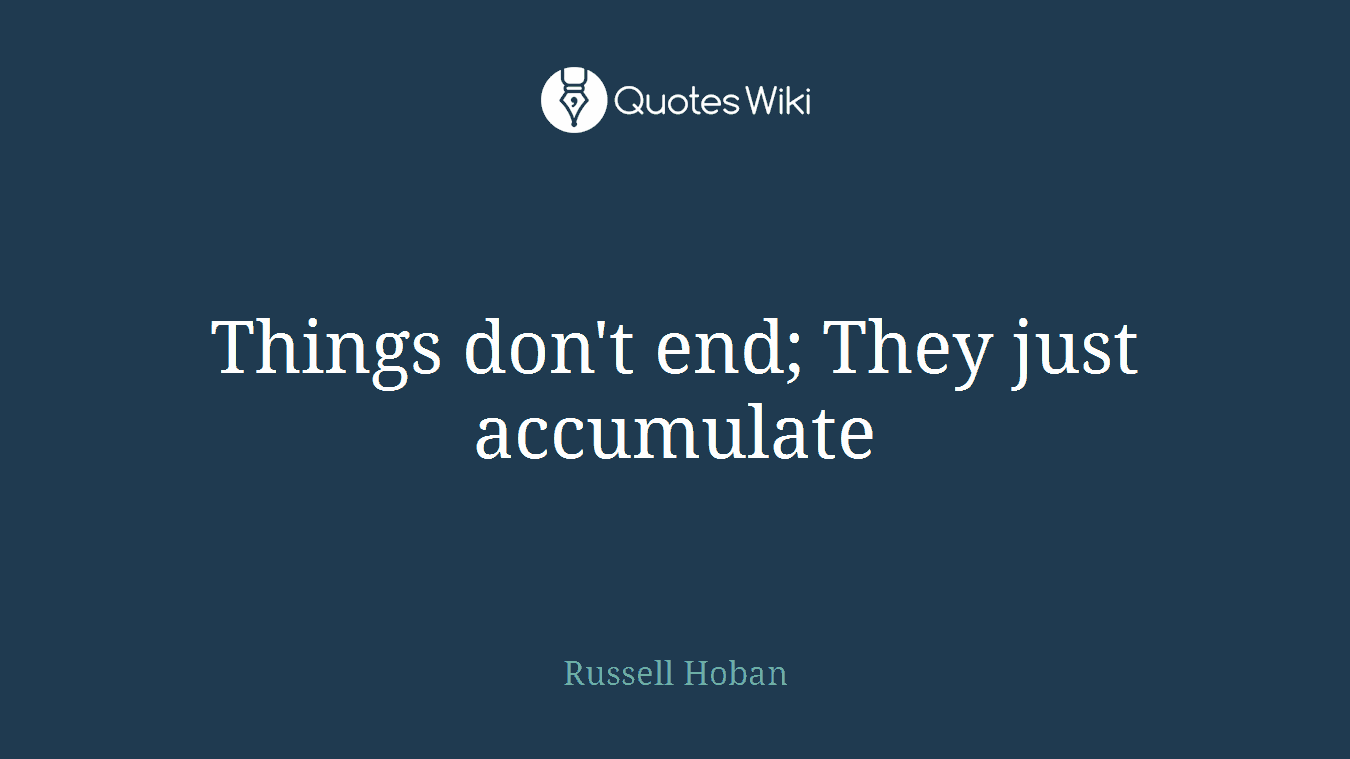 Things don't end; They just accumulate