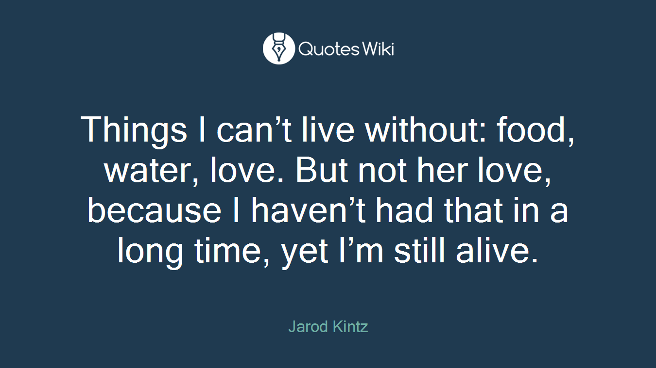 Things I can’t live without: food, water, love. But not her love, because I haven’t had that in a long time, yet I’m still alive.