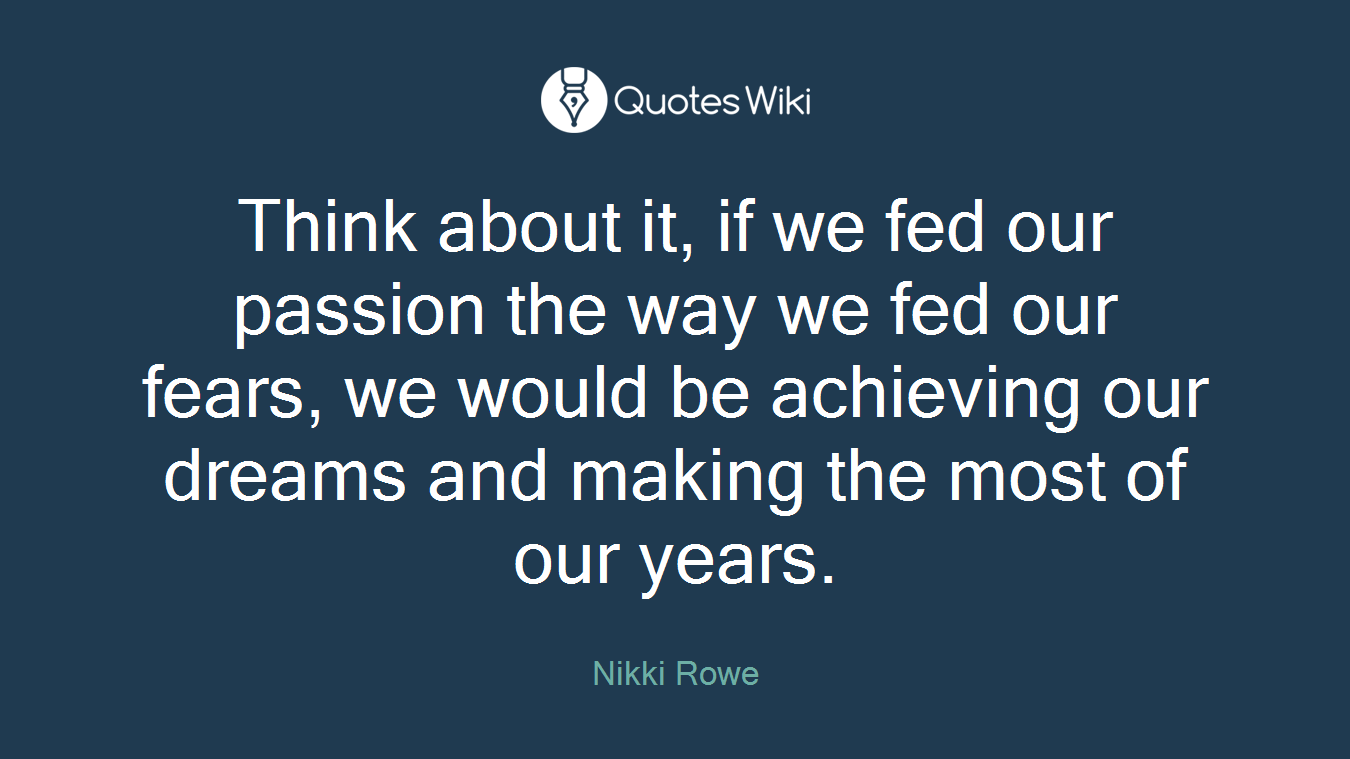 Think about it, if we fed our passion the way we fed our fears, we would be achieving our dreams and making the most of our years.