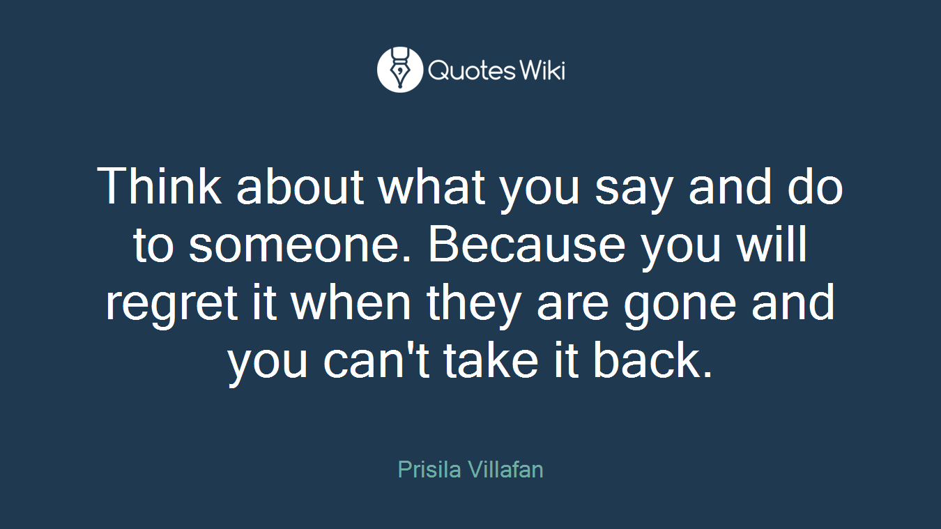 Think about what you say and do to someone. Because you will regret it when they are gone and you can't take it back.