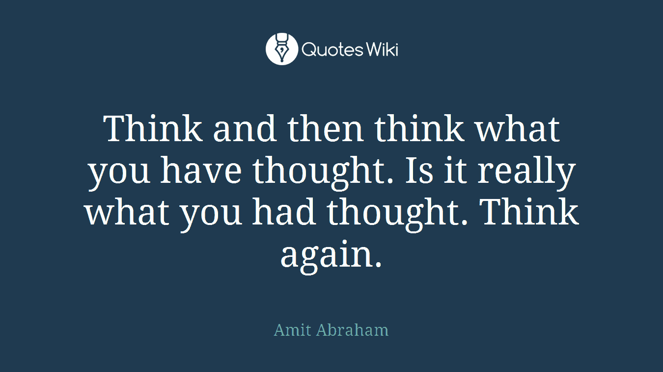 Think and then think what you have thought. Is it really what you had thought. Think again.