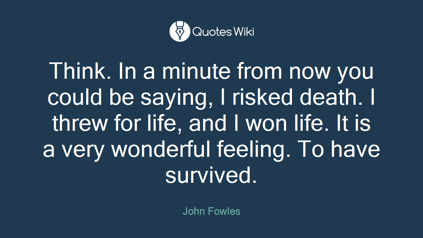 Think. In a minute from now you could be saying, I risked death. I threw for life, and I won life. It is a very wonderful feeling. To have survived.