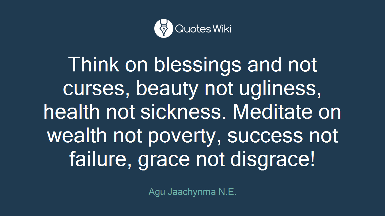 Think on blessings and not curses, beauty not ugliness, health not sickness. Meditate on wealth not poverty, success not failure, grace not disgrace!