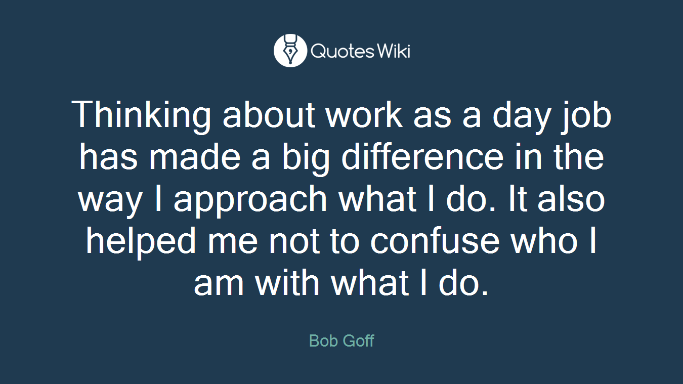 Thinking about work as a day job has made a big difference in the way I approach what I do. It also helped me not to confuse who I am with what I do.