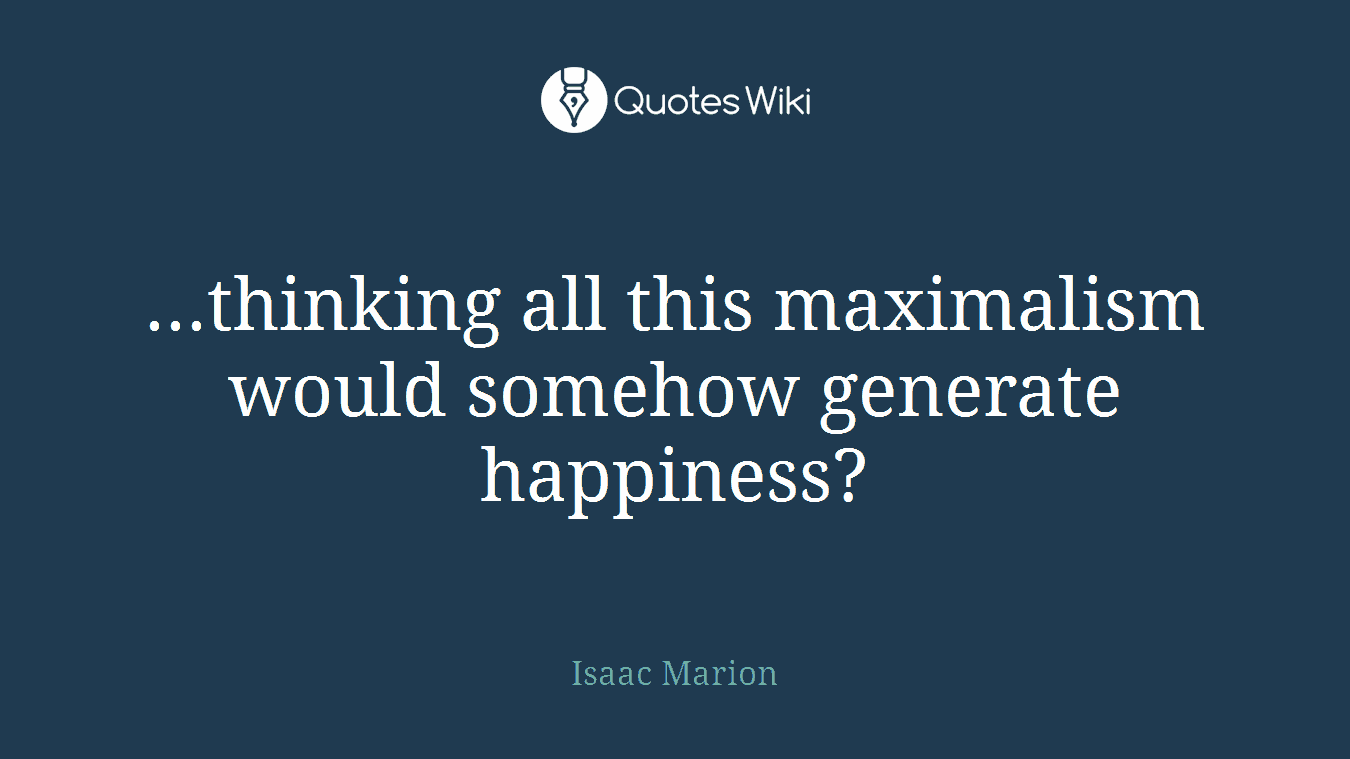 ...thinking all this maximalism would somehow generate happiness?