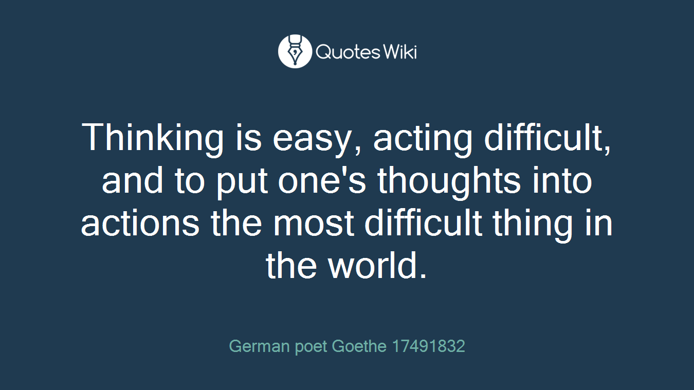 Thinking is easy, acting difficult, and to put one's thoughts into actions the most difficult thing in the world.