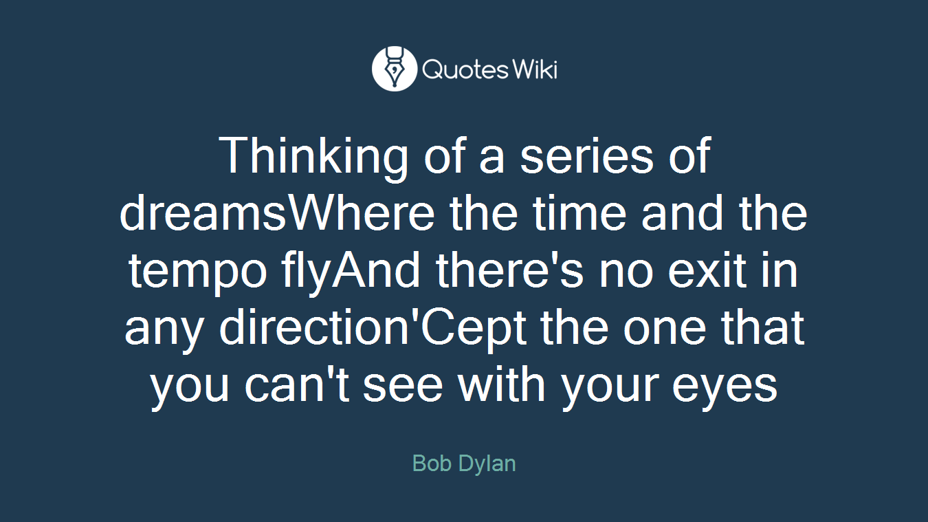 Thinking of a series of dreamsWhere the time and the tempo flyAnd there's no exit in any direction'Cept the one that you can't see with your eyes