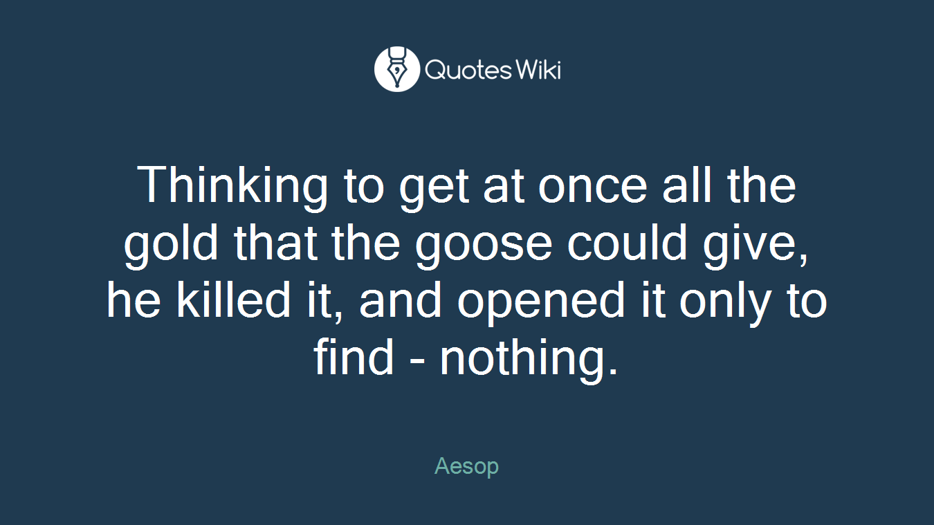 Thinking to get at once all the gold that the goose could give, he killed it, and opened it only to find - nothing.