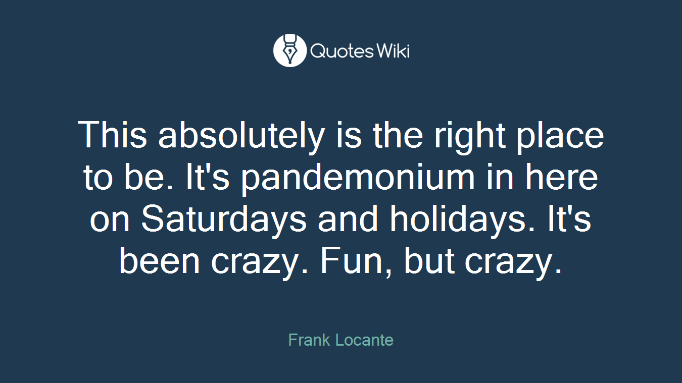 This absolutely is the right place to be. It's pandemonium in here on Saturdays and holidays. It's been crazy. Fun, but crazy.