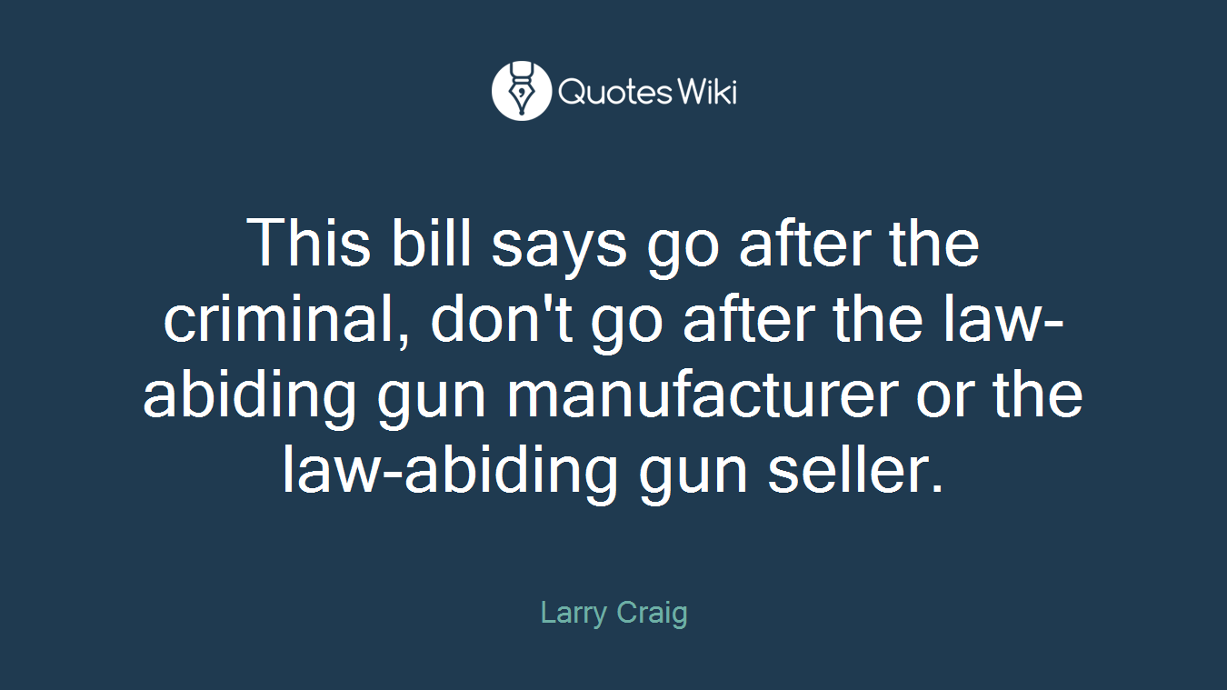 This bill says go after the criminal, don't go after the law-abiding gun manufacturer or the law-abiding gun seller.