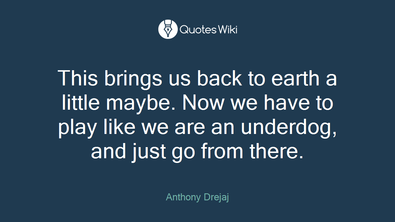 This brings us back to earth a little maybe. Now we have to play like we are an underdog, and just go from there.